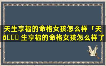 天生享福的命格女孩怎么样「天 🐟 生享福的命格女孩怎么样了」